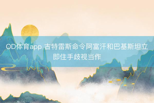 OD体育app 古特雷斯命令阿富汗和巴基斯坦立即住手歧视当作