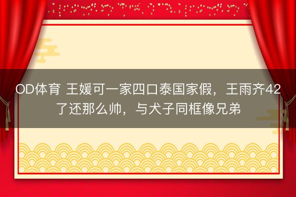 OD体育 王媛可一家四口泰国家假，王雨齐42了还那么帅，与犬子同框像兄弟