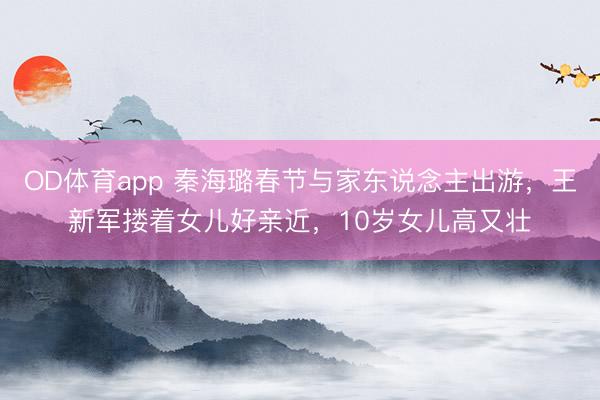 OD体育app 秦海璐春节与家东说念主出游,王新军搂着女儿好亲近,10岁女儿高又壮