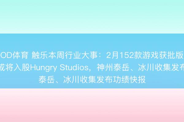 OD体育 触乐本周行业大事:2月152款游戏获批版号,腾讯或将入股Hungry Studios,神州泰岳、冰川收集发布功绩快报