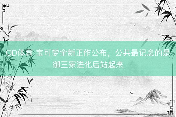 OD体育 宝可梦全新正作公布，公共最记念的是御三家进化后站起来