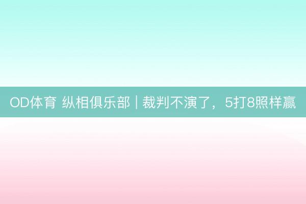 OD体育 纵相俱乐部 | 裁判不演了，5打8照样赢