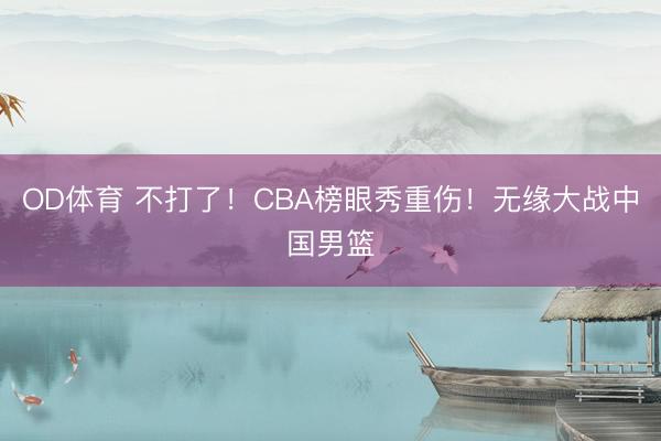 OD体育 不打了！CBA榜眼秀重伤！无缘大战中国男篮