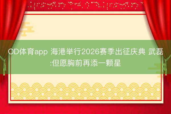OD体育app 海港举行2026赛季出征庆典 武磊:但愿胸前再添一颗星