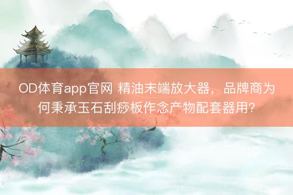 OD体育app官网 精油末端放大器,品牌商为何秉承玉石刮痧板作念产物配套器用?