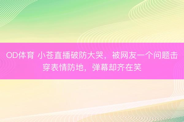 OD体育 小苍直播破防大哭，被网友一个问题击穿表情防地，弹幕却齐在笑