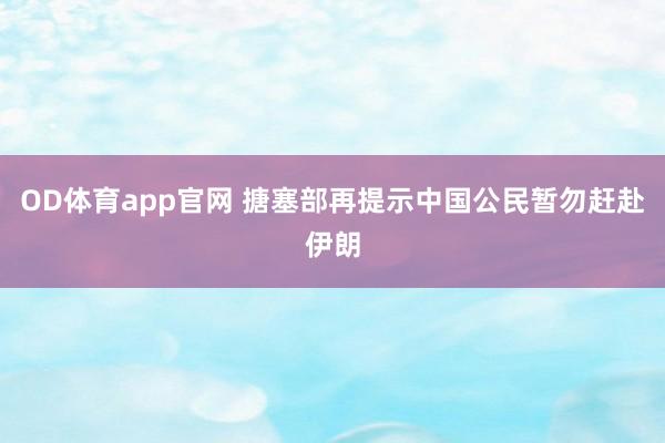 OD体育app官网 搪塞部再提示中国公民暂勿赶赴伊朗