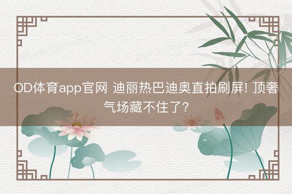 OD体育app官网 迪丽热巴迪奥直拍刷屏! 顶奢气场藏不住了?