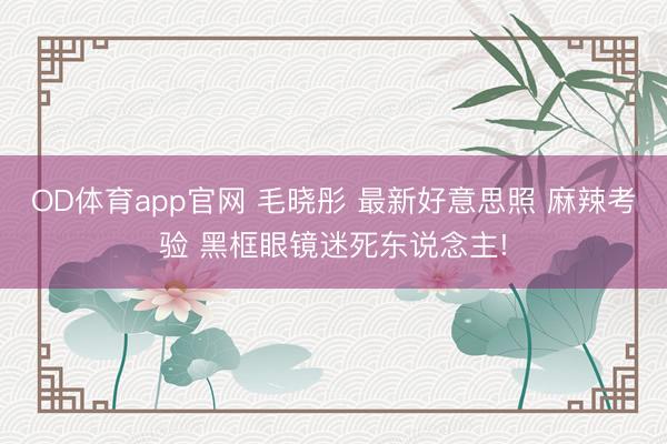 OD体育app官网 毛晓彤 最新好意思照 麻辣考验 黑框眼镜迷死东说念主!