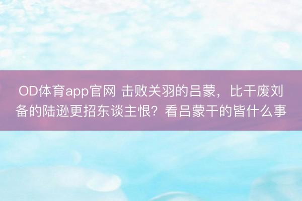 OD体育app官网 击败关羽的吕蒙，比干废刘备的陆逊更招东谈主恨？看吕蒙干的皆什么事