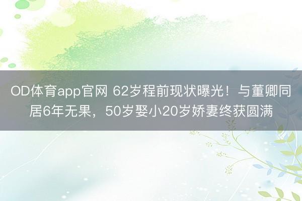 OD体育app官网 62岁程前现状曝光！与董卿同居6年无果，50岁娶小20岁娇妻终获圆满