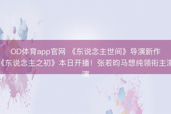 OD体育app官网 《东说念主世间》导演新作《东说念主之初》本日开播！张若昀马想纯领衔主演