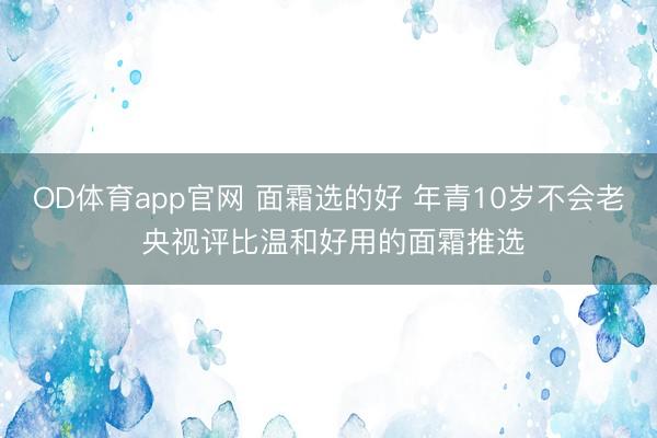 OD体育app官网 面霜选的好 年青10岁不会老 央视评比温和好用的面霜推选