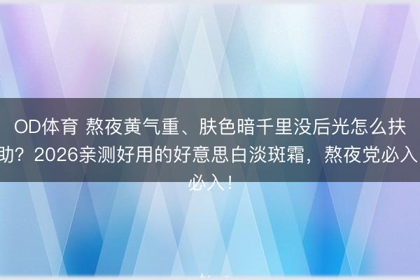 OD体育 熬夜黄气重、肤色暗千里没后光怎么扶助？2026亲测好用的好意思白淡斑霜，熬夜党必入！