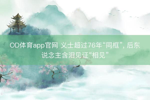 OD体育app官网 义士超过76年“同框”, 后东说念主含泪见证“相见”