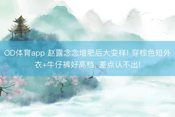 OD体育app 赵露念念增肥后大变样! 穿棕色短外衣+牛仔裤好高档, 差点认不出!
