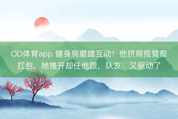 OD体育app 健身房磨蹭互动！他挤肩揽臂帮扛包，她推开却任他跟，<a href=