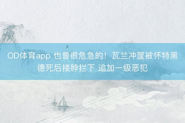 OD体育app 也曾很危急的！瓦兰冲筐被怀特黑德死后搂脖拦下 追加一级恶犯