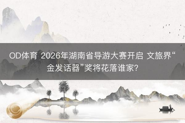 OD体育 2026年湖南省导游大赛开启 文旅界“金发话器”奖将花落谁家?