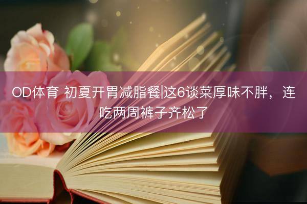OD体育 初夏开胃减脂餐|这6谈菜厚味不胖，连吃两周裤子齐松了