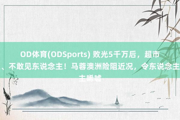 OD体育(ODSports) 败光5千万后，超市打工、不敢见东说念主！马蓉澳洲险阻近况，令东说念主唏嘘
