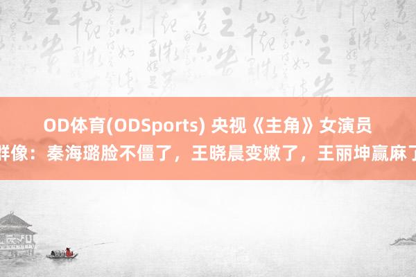 OD体育(ODSports) 央视《主角》女演员群像：秦海璐脸不僵了，王晓晨变嫩了，王丽坤赢麻了