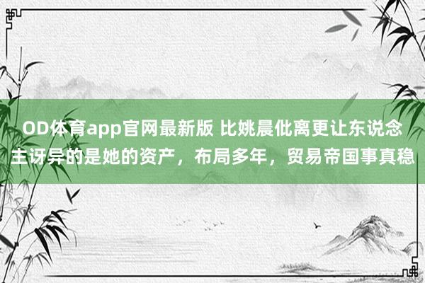 OD体育app官网最新版 比姚晨仳离更让东说念主讶异的是她的资产，布局多年，贸易帝国事真稳