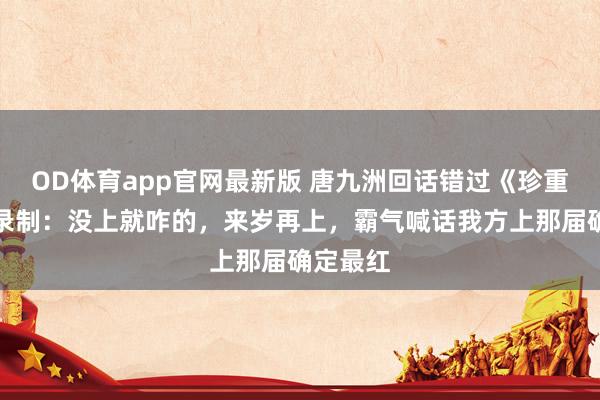 OD体育app官网最新版 唐九洲回话错过《珍重卓绝》录制：没上就咋的，来岁再上，霸气喊话我方上那届确定最红