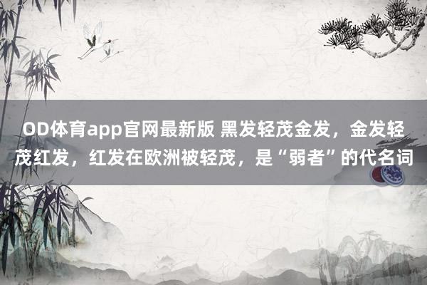 OD体育app官网最新版 黑发轻茂金发，金发轻茂红发，红发在欧洲被轻茂，是“弱者”的代名词