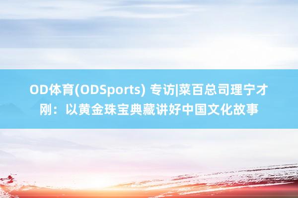 OD体育(ODSports) 专访|菜百总司理宁才刚：以黄金珠宝典藏讲好中国文化故事