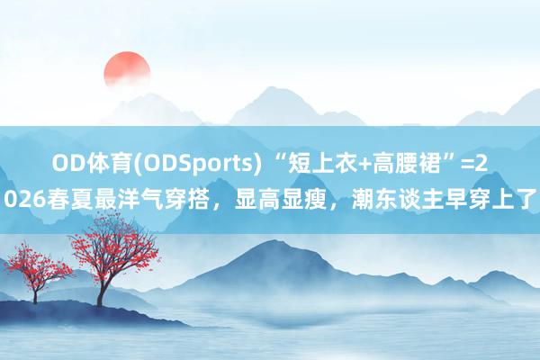 OD体育(ODSports) “短上衣+高腰裙”=2026春夏最洋气穿搭，显高显瘦，潮东谈主早穿上了