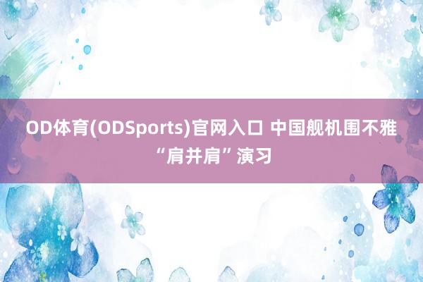 OD体育(ODSports)官网入口 中国舰机围不雅“肩并肩”演习