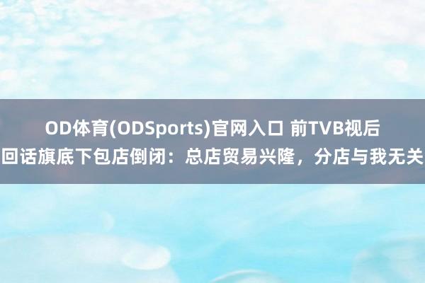OD体育(ODSports)官网入口 前TVB视后回话旗底下包店倒闭：总店贸易兴隆，分店与我无关