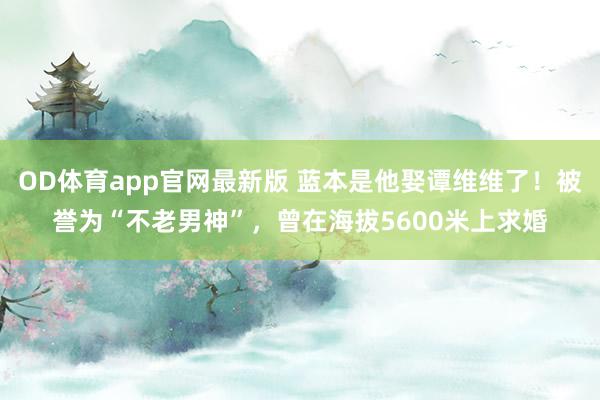 OD体育app官网最新版 蓝本是他娶谭维维了！被誉为“不老男神”，曾在海拔5600米上求婚