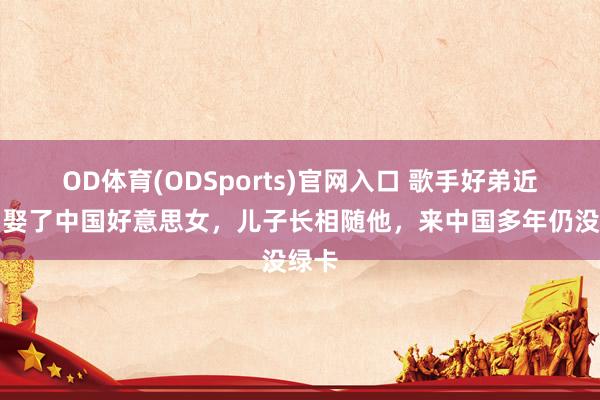OD体育(ODSports)官网入口 歌手好弟近况：娶了中国好意思女，儿子长相随他，来中国多年仍没绿卡