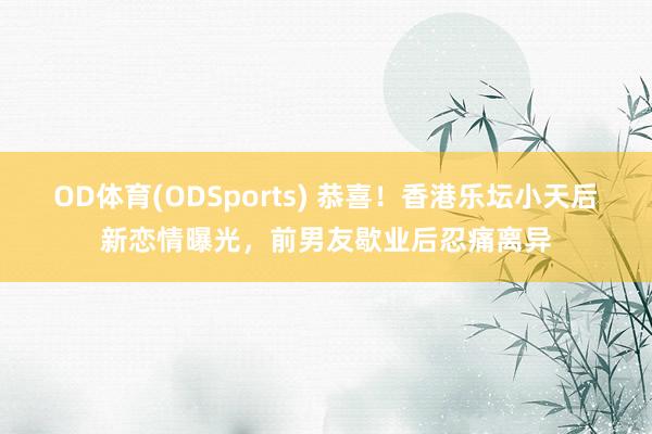 OD体育(ODSports) 恭喜！香港乐坛小天后新恋情曝光，前男友歇业后忍痛离异