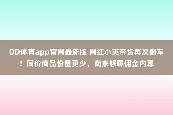 OD体育app官网最新版 网红小英带货再次翻车！同价商品份量更少，商家怒曝佣金内幕