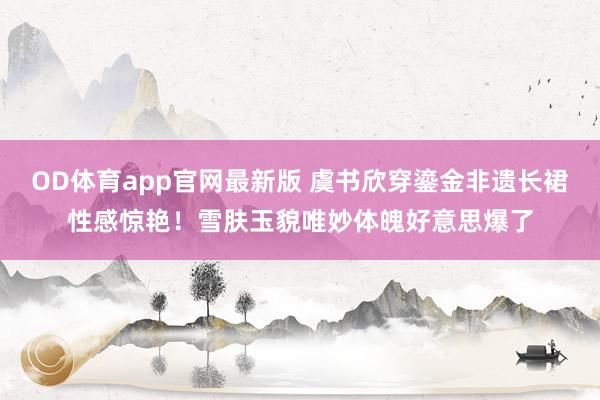 OD体育app官网最新版 虞书欣穿鎏金非遗长裙性感惊艳！雪肤玉貌唯妙体魄好意思爆了