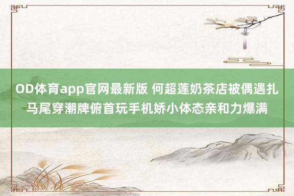 OD体育app官网最新版 何超莲奶茶店被偶遇扎马尾穿潮牌俯首玩手机娇小体态亲和力爆满