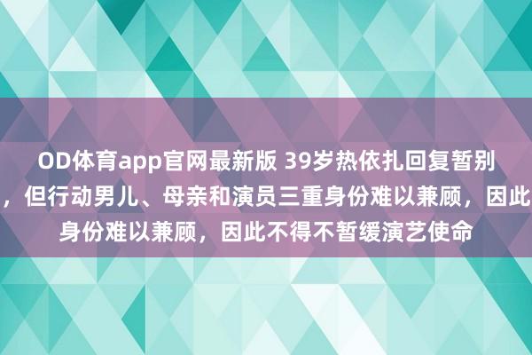 OD体育app官网最新版 39岁热依扎回复暂别演艺圈：目前未生病，但行动男儿、母亲和演员三重身份难以兼顾，因此不得不暂缓演艺使命