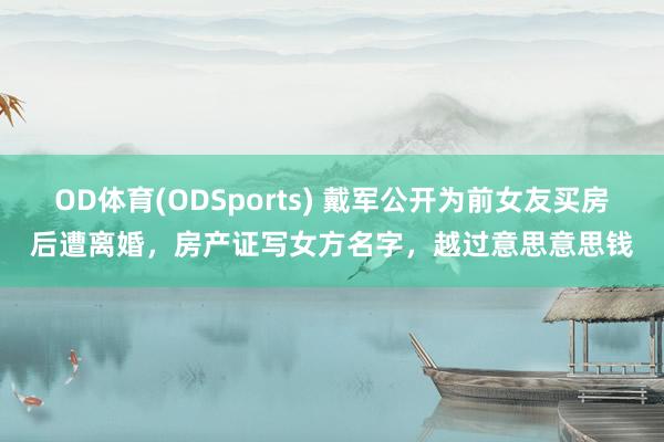 OD体育(ODSports) 戴军公开为前女友买房后遭离婚，房产证写女方名字，越过意思意思钱