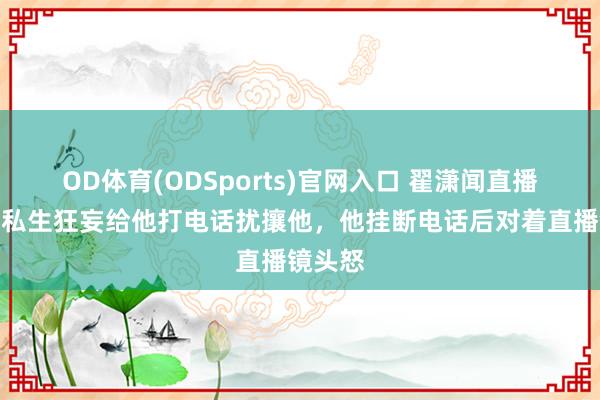 OD体育(ODSports)官网入口 翟潇闻直播时，有私生狂妄给他打电话扰攘他，他挂断电话后对着直播镜头怒