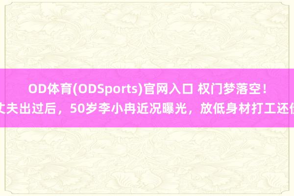 OD体育(ODSports)官网入口 权门梦落空！丈夫出过后，50岁李小冉近况曝光，放低身材打工还债