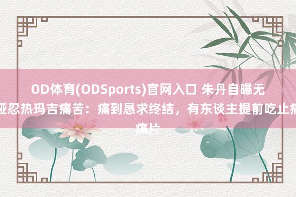 OD体育(ODSports)官网入口 朱丹自曝无法哑忍热玛吉痛苦：痛到恳求终结，有东谈主提前吃止痛片