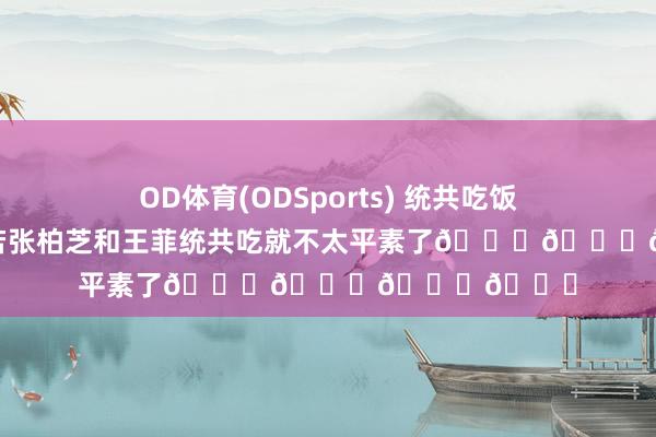 OD体育(ODSports) 统共吃饭很平素啊，如若张柏芝和王菲统共吃就不太平素了😏😏😏😏