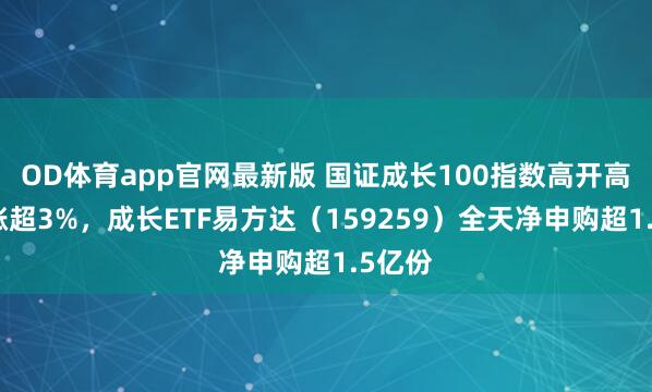 OD体育app官网最新版 国证成长100指数高开高走大涨超3%，成长ETF易方达（159259）全天净申购超1.5亿份