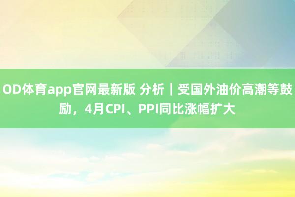 OD体育app官网最新版 分析｜受国外油价高潮等鼓励，4月CPI、PPI同比涨幅扩大