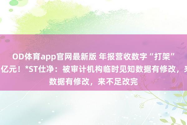 OD体育app官网最新版 年报营收数字“打架”，差额超5亿元！*ST仕净：被审计机构临时见知数据有修改，来不足改完
