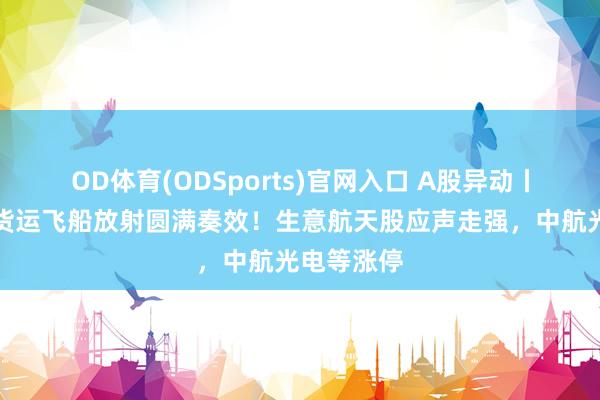 OD体育(ODSports)官网入口 A股异动丨天舟十号货运飞船放射圆满奏效！生意航天股应声走强，中航光电等涨停