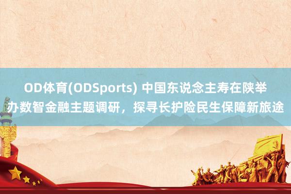 OD体育(ODSports) 中国东说念主寿在陕举办数智金融主题调研，探寻长护险民生保障新旅途